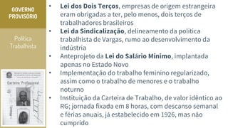 Política
Trabalhista
GOVERNO
PROVISÓRIO
• Lei dos Dois Terços, empresas de origem estrangeira
eram obrigadas a ter, pelo menos, dois terços de
trabalhadores brasileiros
• Lei da Sindicalização, delineamento da política
trabalhista de Vargas, rumo ao desenvolvimento da
indústria
• Anteprojeto da Lei do Salário Mínimo, implantada
apenas no Estado Novo
• Implementação do trabalho feminino regularizado,
assim como o trabalho de menores e o trabalho
noturno
• Instituição da Carteira de Trabalho, de valor idêntico ao
RG; jornada fixada em 8 horas, com descanso semanal
e férias anuais, já estabelecido em 1926, mas não
cumprido
 