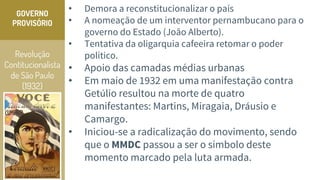 Revolução
Contitucionalista
de São Paulo
(1932)
GOVERNO
PROVISÓRIO
• Demora a reconstitucionalizar o país
• A nomeação de um interventor pernambucano para o
governo do Estado (João Alberto).
• Tentativa da oligarquia cafeeira retomar o poder
político.
• Apoio das camadas médias urbanas
• Em maio de 1932 em uma manifestação contra
Getúlio resultou na morte de quatro
manifestantes: Martins, Miragaia, Dráusio e
Camargo.
• Iniciou-se a radicalização do movimento, sendo
que o MMDC passou a ser o símbolo deste
momento marcado pela luta armada.
 