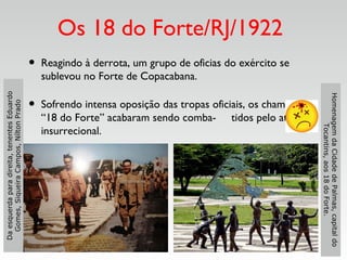 Os 18 do Forte/RJ/1922
• Reagindo à derrota, um grupo de oficias do exército se
sublevou no Forte de Copacabana.
• Sofrendo intensa oposição das tropas oficiais, os chamados
“18 do Forte” acabaram sendo comba- tidos pelo ato
insurrecional.
HomenagemdaCidadedePalmas,capitaldo
Tocantins,aos18doForte.
Daesquerdaparadireita,tenentesEduardo
Gomes,SiqueiraCampos,NíltonPrado
 