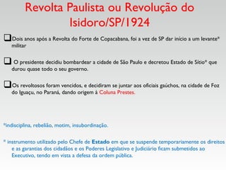 Revolta Paulista ou Revolução do
Isidoro/SP/1924
Dois anos após a Revolta do Forte de Copacabana, foi a vez de SP dar início a um levante*
militar
 O presidente decidiu bombardear a cidade de São Paulo e decretou Estado de Sítio* que
durou quase todo o seu governo.
Os revoltosos foram vencidos, e decidiram se juntar aos oficiais gaúchos, na cidade de Foz
do Iguaçu, no Paraná, dando origem à Coluna Prestes.
*indisciplina, rebelião, motim, insubordinação.  
* instrumento utilizado pelo Chefe de Estado em que se suspende temporariamente os direitos
e as garantias dos cidadãos e os Poderes Legislativo e Judiciário ficam submetidos ao
Executivo, tendo em vista a defesa da ordem pública.
 