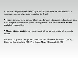  Durante seu governo (30-45) Vargas buscou consolidar-se na Presidência e
promover o desenvolvimento capitalista do Brasil.
 Proprietários de terra compartilham o poder com a burguesia industrial, ou seja,
a era Vargas não quebrou o poder das oligarquias, mas trouxe novos atores
sociais à cena política.
 Novos atores sociais: burguesia industrial, burocracia estatal e burocracia
sindical.
As fases do governo Vargas são assim divididas: Governo Provisório (30-34),
Governo Constitucional (34-37) e Estado Novo (Ditadura) (37-45).
 