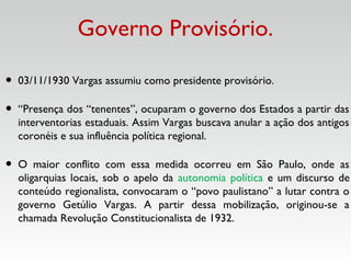 Governo Provisório.
• 03/11/1930 Vargas assumiu como presidente provisório.
• “Presença dos “tenentes”, ocuparam o governo dos Estados a partir das
interventorias estaduais. Assim Vargas buscava anular a ação dos antigos
coronéis e sua influência política regional.
• O maior conflito com essa medida ocorreu em São Paulo, onde as
oligarquias locais, sob o apelo da autonomia política e um discurso de
conteúdo regionalista, convocaram o “povo paulistano” a lutar contra o
governo Getúlio Vargas. A partir dessa mobilização, originou-se a
chamada Revolução Constitucionalista de 1932.
 