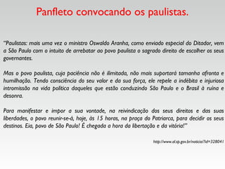 Panfleto convocando os paulistas.
“Paulistas: mais uma vez o ministro Oswaldo Aranha, como enviado especial do Ditador, vem
a São Paulo com o intuito de arrebatar ao povo paulista o sagrado direito de escolher os seus
governantes. 
Mas o povo paulista, cuja paciência não é ilimitada, não mais suportará tamanha afronta e
humilhação. Tendo consciência do seu valor e da sua força, ele repele a indébita e injuriosa
intromissão na vida política daqueles que estão conduzindo São Paulo e o Brasil à ruína e
desonra. 
Para manifestar e impor a sua vontade, na reivindicação dos seus direitos e das suas
liberdades, o povo reunir-se-á, hoje, às 15 horas, na praça do Patriarca, para decidir os seus
destinos. Eia, povo de São Paulo! É chegada a hora da libertação e da vitória!”
http://www.al.sp.gov.br/noticia/?id=328041
 