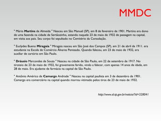 MMDC
" Mário Martins de Almeida " Nasceu em São Manuel (SP), em 8 de fevereiro de 1901. Martins era dono
de uma fazenda na cidade de Sertãozinho, estando naquele 23 de maio de 1932 de passagem na capital,
em visita aos pais. Seu corpo foi sepultado no Cemitério da Consolação. 
" Euclydes Bueno Miragaia " Miragaia nasceu em São José dos Campos (SP), em 21 de abril de 1911. era
estudante na Escola de Comércio Álvares Penteado. Quando faleceu, em 23 de maio de 1932, era
auxiliar de cartório em São Paulo. 
" Dráusio Marcondes de Souza " Nasceu na cidade de São Paulo, em 22 de setembro de 1917. No
tiroteio de 23 de maio de 1932, foi gravemente ferido, vindo a falecer, com apenas 14 anos de idade, em
28 de maio. Era ajudante de farmácia na capital de São Paulo. 
" Antônio Américo de Camargo Andrade " Nasceu na capital paulista em 3 de dezembro de 1901.
Camargo era comerciário na capital quando morreu vitimado pelos tiros de 23 de maio de 1932. 
http://www.al.sp.gov.br/noticia/?id=328041
 