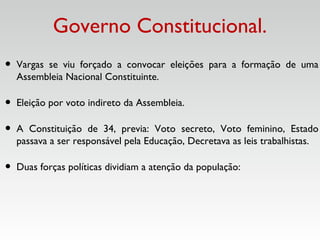 Governo Constitucional.
• Vargas se viu forçado a convocar eleições para a formação de uma
Assembleia Nacional Constituinte.
• Eleição por voto indireto da Assembleia.
• A Constituição de 34, previa: Voto secreto, Voto feminino, Estado
passava a ser responsável pela Educação, Decretava as leis trabalhistas.
• Duas forças políticas dividiam a atenção da população:
 