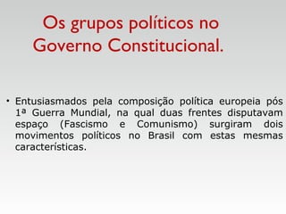• Entusiasmados pela composição política europeia pós
1ª Guerra Mundial, na qual duas frentes disputavam
espaço (Fascismo e Comunismo) surgiram dois
movimentos políticos no Brasil com estas mesmas
características.
Os grupos políticos no
Governo Constitucional.
 