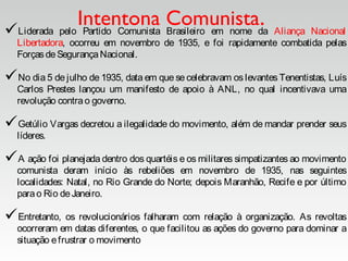Intentona Comunista.Liderada pelo Partido Comunista Brasileiro em nome da Aliança Nacional
Libertadora, ocorreu em novembro de 1935, e foi rapidamente combatida pelas
ForçasdeSegurançaNacional.
No dia 5 de julho de 1935, data em que se celebravam os levantes Tenentistas, Luís
Carlos Prestes lançou um manifesto de apoio à ANL, no qual incentivava uma
revolução contrao governo.
Getúlio Vargas decretou a ilegalidade do movimento, além de mandar prender seus
líderes.
A ação foi planejada dentro dos quartéis e os militares simpatizantes ao movimento
comunista deram início às rebeliões em novembro de 1935, nas seguintes
localidades: Natal, no Rio Grande do Norte; depois Maranhão, Recife e por último
parao Rio deJaneiro.
Entretanto, os revolucionários falharam com relação à organização. As revoltas
ocorreram em datas diferentes, o que facilitou as ações do governo para dominar a
situação efrustrar o movimento.
 
