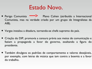 Estado Novo.
• Perigo Comunista Plano Cohen (atribuído a Internacional
Comunista, mas na verdade criado por um grupo de Integralistas da
AIB).
• Vargas instalou a ditadura, tornando-se chefe supremo do país.
• Criação do DIP, promovia a censura prévia aos meios de comunicação e
faziam a propaganda a favor do governo, exaltando a figura do
presidente.
• Também divulgava os padrões de comportamento e valores desejáveis,
por exemplo, com letras de música que iam contra a boemia e a favor
do trabalho.
 
