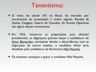 Tenentismo:
• O início do século XX no Brasil, foi marcado por
movimentos de contestação à ordem vigente, Revolta daRevolta da
VacinaVacina, CangaçoCangaço, Guerra de CanudosGuerra de Canudos, As Greves OperáriasAs Greves Operárias
são alguns desses movimentos.
• Em 1922, iniciam-se as preparações para eleições
presidenciais, as oligarquias queriam lançar a candidatura de
Artur Bernardes, entretanto devido a discordâncias com as
oligarquias de outros estados, o candidato oficial seria
desafiado pela candidatura do fluminense Nilo Peçanha.
• Os tenentes começam a apoiar o candidato Nilo Peçanha.
 