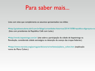 Para saber mais...
Lista com sites que complementa os assuntos apresentados nos slides:
•http://guiadoestudante.abril.com.br/blogs/curiosidades-historicas/2014/10/08/republica-oligarquica-co
(lista com presidentes da República Café com Leite.)
•http://mmdc.itapetininga.com.br/ (site sobre a participação da cidade de Itapetininga na
Revolução, considerada cidade estratégica na detenção do avanço das tropas federais.)
•https://www.marxists.org/portugues/dicionario/verbetes/p/plano_cohen.htm (explicação
nome do Plano Cohen.)
 