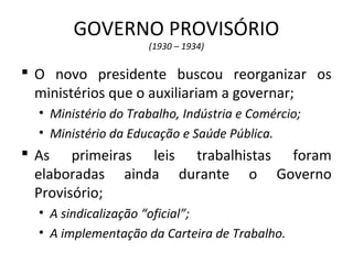 GOVERNO PROVISÓRIO
(1930 – 1934)
 O novo presidente buscou reorganizar os
ministérios que o auxiliariam a governar;
• Ministério do Trabalho, Indústria e Comércio;
• Ministério da Educação e Saúde Pública.
 As primeiras leis trabalhistas foram
elaboradas ainda durante o Governo
Provisório;
• A sindicalização “oficial”;
• A implementação da Carteira de Trabalho.
 