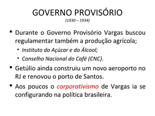 GOVERNO PROVISÓRIO
(1930 – 1934)
 Durante o Governo Provisório Vargas buscou
regulamentar também a produção agrícola;
• Instituto do Açúcar e do Álcool;
• Conselho Nacional do Café (CNC).
 Getúlio ainda construiu um novo aeroporto no
RJ e renovou o porto de Santos.
 Aos poucos o corporativismo de Vargas ia se
configurando na política brasileira.
 