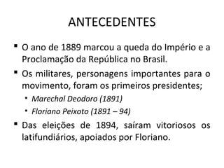 ANTECEDENTES
 O ano de 1889 marcou a queda do Império e a
Proclamação da República no Brasil.
 Os militares, personagens importantes para o
movimento, foram os primeiros presidentes;
• Marechal Deodoro (1891)
• Floriano Peixoto (1891 – 94)
 Das eleições de 1894, saíram vitoriosos os
latifundiários, apoiados por Floriano.
 