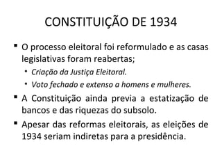 CONSTITUIÇÃO DE 1934
 O processo eleitoral foi reformulado e as casas
legislativas foram reabertas;
• Criação da Justiça Eleitoral.
• Voto fechado e extenso a homens e mulheres.
 A Constituição ainda previa a estatização de
bancos e das riquezas do subsolo.
 Apesar das reformas eleitorais, as eleições de
1934 seriam indiretas para a presidência.
 