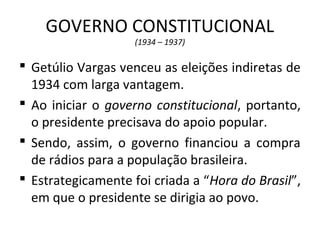 GOVERNO CONSTITUCIONAL
(1934 – 1937)
 Getúlio Vargas venceu as eleições indiretas de
1934 com larga vantagem.
 Ao iniciar o governo constitucional, portanto,
o presidente precisava do apoio popular.
 Sendo, assim, o governo financiou a compra
de rádios para a população brasileira.
 Estrategicamente foi criada a “Hora do Brasil”,
em que o presidente se dirigia ao povo.
 