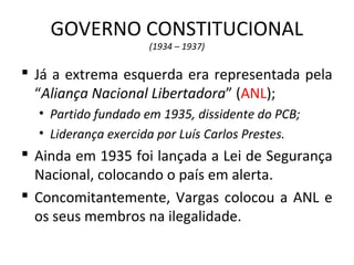 GOVERNO CONSTITUCIONAL
(1934 – 1937)
 Já a extrema esquerda era representada pela
“Aliança Nacional Libertadora” (ANL);
• Partido fundado em 1935, dissidente do PCB;
• Liderança exercida por Luís Carlos Prestes.
 Ainda em 1935 foi lançada a Lei de Segurança
Nacional, colocando o país em alerta.
 Concomitantemente, Vargas colocou a ANL e
os seus membros na ilegalidade.
 