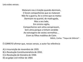 Leia estes versos:
Mataram-nos à traição quando dormiam,
E foram companheiros que os mataram
Não foi a guerra, foi o crime que os matou
Dormiam no quartel, de madrugada,
Mas a seu lado,
Em sinistra vigília,
Companheiros sem alma conspiravam,
Sem alma porque a tinham vendido
Ao estrangeiro de vestes vermelhas....
Eram os filhos malditos de Caim.
MAUL, Carlos. “Toque de Silêncio” .
É CORRETO afirmar que, nesses versos, o autor faz referência
A) à insurreição de novembro de 1935.
B) à Revolução Constitucionalista de 1932.
C) à Revolução de Outubro de 1930.
D) ao golpe civil-militar de 1964.
 