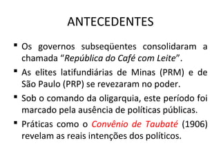 ANTECEDENTES
 Os governos subseqüentes consolidaram a
chamada “República do Café com Leite”.
 As elites latifundiárias de Minas (PRM) e de
São Paulo (PRP) se revezaram no poder.
 Sob o comando da oligarquia, este período foi
marcado pela ausência de políticas públicas.
 Práticas como o Convênio de Taubaté (1906)
revelam as reais intenções dos políticos.
 