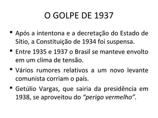 O GOLPE DE 1937
 Após a intentona e a decretação do Estado de
Sítio, a Constituição de 1934 foi suspensa.
 Entre 1935 e 1937 o Brasil se manteve envolto
em um clima de tensão.
 Vários rumores relativos a um novo levante
comunista corriam o país.
 Getúlio Vargas, que sairia da presidência em
1938, se aproveitou do “perigo vermelho”.
 