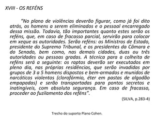 XVIII - OS REFÉNS
“No plano de violências deverão figurar, como já foi dito
atrás, os homens a serem eliminados e o pessoal encarregado
dessa missão. Todavia, tão importantes quanto estes serão os
reféns, que, em caso de fracasso parcial, servirão para colocar
em xeque as autoridades. Serão reféns: os Ministros de Estado,
presidente do Supremo Tribunal, e os presidentes da Câmara e
do Senado, bem como, nas demais cidades, duas ou três
autoridades ou pessoas gradas. A técnica para a colheita de
reféns será a seguinte: os raptos deverão ser executados em
pleno dia, nas próprias residências, que serão invadidas por
grupos de 3 a 5 homens dispostos e bem-armados e munidos de
narcóticos violentos (clorofórmio, éter em pastas de algodão
empapadas) e serão transportadas para pontos secretos e
inatingíveis, com absoluta segurança. Em caso de fracasso,
proceder ao fuzilamento dos reféns”.
(SILVA, p.283-4)
Trecho do suporto Plano Cohen.
 