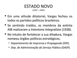 ESTADO NOVO
(1937 – 1945)
 Em uma atitude ditatorial, Vargas fechou os
todos os partidos políticos brasileiros.
 Se sentindo traídos, os membros da extinta
AIB realizaram a Intentona Integralista (1938).
 No intuito de fortalecer a sua ditadura, Vargas
nomeou órgãos políticos estratégicos;
• Departamento de Imprensa e Propaganda (DIP);
• Dep. de Administração do Serviço Público (DASP).
 