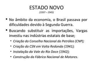 ESTADO NOVO
(1937 – 1945)
 No âmbito da economia, o Brasil passava por
dificuldades devido à Segunda Guerra.
 Buscando substituir as importações, Vargas
investiu nas indústrias estatais de base;
• Criação do Conselho Nacional do Petróleo (CNP);
• Criação da CSN em Volta Redonda (1941);
• Instalação da Vale do Rio Doce (1942);
• Construção da Fábrica Nacional de Motores.
 