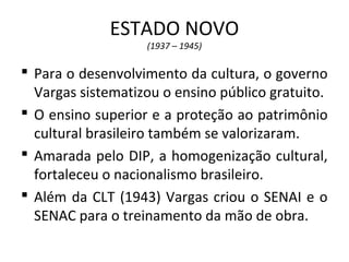ESTADO NOVO
(1937 – 1945)
 Para o desenvolvimento da cultura, o governo
Vargas sistematizou o ensino público gratuito.
 O ensino superior e a proteção ao patrimônio
cultural brasileiro também se valorizaram.
 Amarada pelo DIP, a homogenização cultural,
fortaleceu o nacionalismo brasileiro.
 Além da CLT (1943) Vargas criou o SENAI e o
SENAC para o treinamento da mão de obra.
 