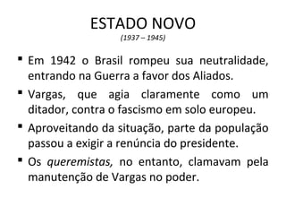 ESTADO NOVO
(1937 – 1945)
 Em 1942 o Brasil rompeu sua neutralidade,
entrando na Guerra a favor dos Aliados.
 Vargas, que agia claramente como um
ditador, contra o fascismo em solo europeu.
 Aproveitando da situação, parte da população
passou a exigir a renúncia do presidente.
 Os queremistas, no entanto, clamavam pela
manutenção de Vargas no poder.
 