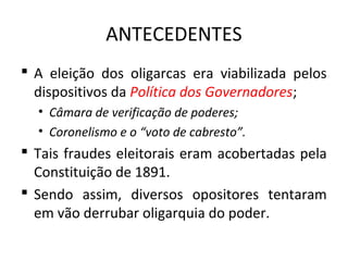 ANTECEDENTES
 A eleição dos oligarcas era viabilizada pelos
dispositivos da Política dos Governadores;
• Câmara de verificação de poderes;
• Coronelismo e o “voto de cabresto”.
 Tais fraudes eleitorais eram acobertadas pela
Constituição de 1891.
 Sendo assim, diversos opositores tentaram
em vão derrubar oligarquia do poder.
 