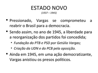ESTADO NOVO
(1937 – 1945)
 Pressionado, Vargas se comprometeu a
reabrir o Brasil para a democracia.
 Sendo assim, no ano de 1945, a liberdade para
a reorganização dos partidos foi concedida;
• Fundação do PTB e PSD por Getúlio Vargas;
• Criação da UDN e do PCB pela oposição.
 Ainda em 1945, em uma ação democratizante,
Vargas anistiou os presos políticos.
 
