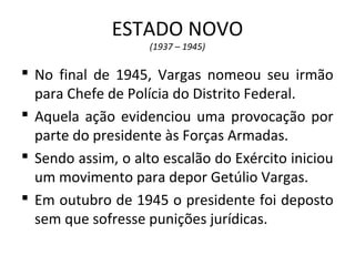 ESTADO NOVO
(1937 – 1945)
 No final de 1945, Vargas nomeou seu irmão
para Chefe de Polícia do Distrito Federal.
 Aquela ação evidenciou uma provocação por
parte do presidente às Forças Armadas.
 Sendo assim, o alto escalão do Exército iniciou
um movimento para depor Getúlio Vargas.
 Em outubro de 1945 o presidente foi deposto
sem que sofresse punições jurídicas.
 