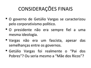 CONSIDERAÇÕES FINAIS
 O governo de Getúlio Vargas se caracterizou
pelo corporativismo político.
 O presidente não era sempre fiel a uma
mesma ideologia.
 Vargas não era um fascista, apesar das
semelhanças entre os governos.
 Getúlio Vargas foi realmente o “Pai dos
Pobres”? Ou seria mesmo a “Mãe dos Ricos”?
 
