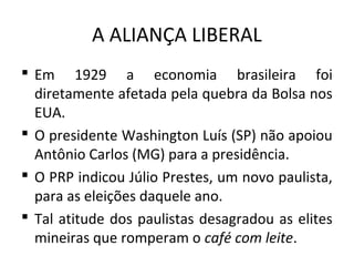 A ALIANÇA LIBERAL
 Em 1929 a economia brasileira foi
diretamente afetada pela quebra da Bolsa nos
EUA.
 O presidente Washington Luís (SP) não apoiou
Antônio Carlos (MG) para a presidência.
 O PRP indicou Júlio Prestes, um novo paulista,
para as eleições daquele ano.
 Tal atitude dos paulistas desagradou as elites
mineiras que romperam o café com leite.
 