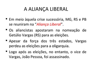 A ALIANÇA LIBERAL
 Em meio àquela crise sucessória, MG, RS e PB
se reuniram na “Aliança Liberal”.
 Os aliancistas apostaram na nomeação de
Getúlio Vargas (RS) para as eleições.
 Apesar da força dos três estados, Vargas
perdeu as eleições para a oligarquia.
 Logo após as eleições, no entanto, o vice de
Vargas, João Pessoa, foi assassinado.
 