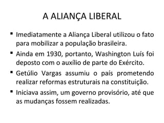 A ALIANÇA LIBERAL
 Imediatamente a Aliança Liberal utilizou o fato
para mobilizar a população brasileira.
 Ainda em 1930, portanto, Washington Luís foi
deposto com o auxílio de parte do Exército.
 Getúlio Vargas assumiu o país prometendo
realizar reformas estruturais na constituição.
 Iniciava assim, um governo provisório, até que
as mudanças fossem realizadas.
 