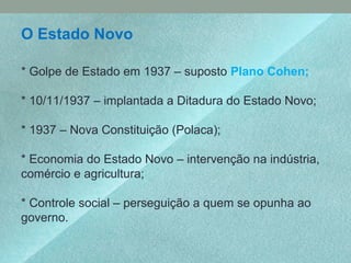 O Estado Novo
* Golpe de Estado em 1937 – suposto Plano Cohen;
* 10/11/1937 – implantada a Ditadura do Estado Novo;
* 1937 – Nova Constituição (Polaca);
* Economia do Estado Novo – intervenção na indústria,
comércio e agricultura;
* Controle social – perseguição a quem se opunha ao
governo.
 