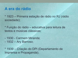 A era do rádio
* 1923 – Primeira estação de rádio no RJ (rádio
sociedade);
* Função do rádio – educativa para leitura de
textos e músicas clássicas;
- 1930 - Carmem Miranda;
- 1932 – Ary Barroso;
* 1939 – Criação do DPI (Departamento de
Imprensa e Propaganda).
 