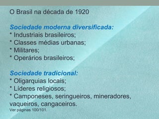 O Brasil na década de 1920
Sociedade moderna diversificada:
* Industriais brasileiros;
* Classes médias urbanas;
* Militares;
* Operários brasileiros;
Sociedade tradicional:
* Oligarquias locais;
* Líderes religiosos;
* Camponeses, seringueiros, mineradores,
vaqueiros, cangaceiros.
Ver páginas 100/101.
 