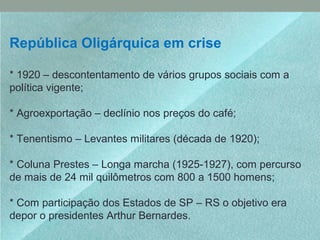 República Oligárquica em crise
* 1920 – descontentamento de vários grupos sociais com a
política vigente;
* Agroexportação – declínio nos preços do café;
* Tenentismo – Levantes militares (década de 1920);
* Coluna Prestes – Longa marcha (1925-1927), com percurso
de mais de 24 mil quilômetros com 800 a 1500 homens;
* Com participação dos Estados de SP – RS o objetivo era
depor o presidentes Arthur Bernardes.
 
