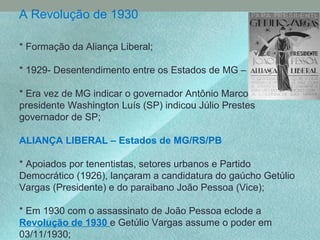 A Revolução de 1930
* Formação da Aliança Liberal;
* 1929- Desentendimento entre os Estados de MG – SP;
* Era vez de MG indicar o governador Antônio Marcos, o
presidente Washington Luís (SP) indicou Júlio Prestes
governador de SP;
ALIANÇA LIBERAL – Estados de MG/RS/PB
* Apoiados por tenentistas, setores urbanos e Partido
Democrático (1926), lançaram a candidatura do gaúcho Getúlio
Vargas (Presidente) e do paraibano João Pessoa (Vice);
* Em 1930 com o assassinato de João Pessoa eclode a
Revolução de 1930 e Getúlio Vargas assume o poder em
03/11/1930;
 