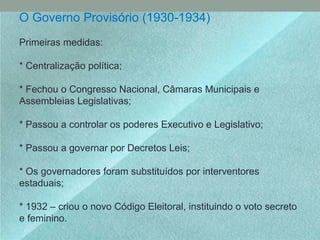 O Governo Provisório (1930-1934)
Primeiras medidas:
* Centralização política;
* Fechou o Congresso Nacional, Câmaras Municipais e
Assembleias Legislativas;
* Passou a controlar os poderes Executivo e Legislativo;
* Passou a governar por Decretos Leis;
* Os governadores foram substituídos por interventores
estaduais;
* 1932 – criou o novo Código Eleitoral, instituindo o voto secreto
e feminino.
 