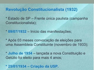Revolução Constitucionalista (1932)
* Estado de SP – Frente única paulista (campanha
Constitucionalista);
* 09/07/1932 – Início das manifestações;
* Após 03 meses convocação de eleições para
uma Assembleia Constituinte (novembro de 1933);
* Julho de 1934 – lançada a nova Constituição e
Getúlio foi eleito para mais 4 anos;
* 25/01/1934 – Criação da USP.
 