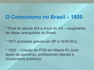 O Comunismo no Brasil – 1920
* Final do século XIX e início do XX – surgimento
de ideias anarquistas no Brasil;
* 1917 primeiras greves em SP e 1918 (RJ);
* 1922 – Criação do PCB em Niterói RJ (com
apoio de operários, profissionais liberais e
funcionários públicos).
 