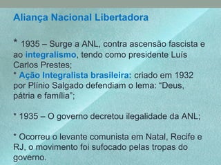 Aliança Nacional Libertadora
* 1935 – Surge a ANL, contra ascensão fascista e
ao integralismo, tendo como presidente Luís
Carlos Prestes;
* Ação Integralista brasileira: criado em 1932
por Plínio Salgado defendiam o lema: “Deus,
pátria e família”;
* 1935 – O governo decretou ilegalidade da ANL;
* Ocorreu o levante comunista em Natal, Recife e
RJ, o movimento foi sufocado pelas tropas do
governo.
 