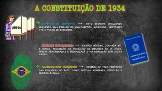 CRITÉRIOS DE CIDADANIA → VOTO SECRETO, INCLUINDO
MULHERES. MAS EXCLUIU OS ANALFABETOS, MENDIGOS, MILITARES
ATÉ O POSTO DE SARGENTO.
 DIREITOS TRABALHISTAS → SALÁRIO MÍNIMO, JORNADA DE
8 HORAS, PROIBIÇÃO DO TRABALHO DE MENORES DE 14 ANOS,
FÉRIAS REMUNERADAS E INDENIZAÇÃ O NA DEMISSÃO SEM JUSTA
CAUSA.
 NACIONALISMO ECONÔMICO → DECIDIU-SE PELA PROTEÇÃO
DAS RIQUEZAS DO PAÍS, COMO JAZIDAS MINERAIS, PETRÓLEO E
QUEDAS-D'ÁGUA.
URNA
 