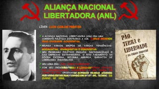 LÍDER: LUIS CARLOS PRESTES
A ALIANÇA NACIONAL LIBERTADORA (ANL) ERA UMA
CORRENTE POLÍTICA CONTRÁRIA A AIB, SEUS MEMBROS
ERAM CHAMADOS ALIANCISTAS.
REUNIA VÁRIOS GRUPOS DE VÁRIAS TENDÊNCIAS:
SOCIALISTAS, ANARQUISTAS E COMUNISTAS.
SEU PROGRAMA POLÍTICO INCLUÍA: NACIONALIZAÇÃ O
DAS EMPRESAS ESTRANGEIRAS, O NÃO PAGAMENTO DA
DÍVIDA EXTERNA, REFORMA AGRÁRIA, GARANTIA DE
LIBERDADES INDIVIDUAIS.
SEU LEMA ERA: “PÃO, TERRA E LIBERDADE”
COM SEU CRESCIMENTO, O GOVERNO VARGAS APOIADO
POR CONSERVADORES, CONSIDEROU A ANL ILEGAL EM
JUNHO DE 1935, ORDENANDO A PRISÃO DE SEUS LÍDERES,
ALEGANDO ESTAR PLANEJANDO UM GOLPE DE ESTADO.
 