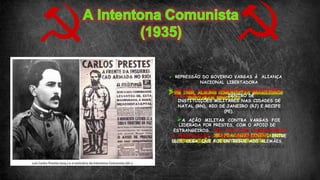  REPRESSÃO DO GOVERNO VARGAS À ALIANÇA
NACIONAL LIBERTADORA
 EM 1935, ALGUNS COMUNISTAS BRASILEIROS
INICIARAM REVOLTAS DENTRO DE
INSTITUIÇÕES MILITARES NAS CIDADES DE
NATAL (RN), RIO DE JANEIRO (RJ) E RECIFE
(PE).
A AÇÃO MILITAR CONTRA VARGAS FOI
LIDERADA POR PRESTES, COM O APOIO DE
ESTRANGEIROS. SEU FRACASSO DESENCADEOU
A PERSEGUIÇÃO A SEUS INTEGRANTES, ENTRE
ELES, OLGA, QUE FOI ENTREGUE AOS ALEMÃES.
 