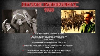 OS INTEGRALISTAS APOIARAM O GOLPE.
GETÚLIO ACENAVA A PLINIO SALGADO QUE OS
INTEGRALISTAS PARTICIPARIAM DO PODER NA
NOVA ORDEM
ELES QUERIAM O MINISTÉRIO DA EDUCAÇÃO
DEPOIS DO GOLPE, GETÚLIO COLOCA ORGANIZAÇÕES POLÍTICAS NA
ILEGALIDADE.
 DESCONTENTES TENTAM UM GOLPE EM 11 DE MAIO CONTRA
PALÁCIO GUANABARA MÁS SÃO DERROTADOS.
 