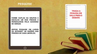PESQUISE
TRAGA A
PESUISA EM
SALA PARA O
DEBATE
FORME DUPLAS OU GRUPOS E
ESCOLHA UM DOS PRESOS E
PERSEGUIDOS PELO GOVERNO
DE VARGAS
DEPOIS PESQUISE EM LIVROS
OU INTERNET AS RAZÕES DAS
PRISÕES DE CADA UMDELES.
 