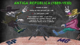 ANTIGA REPÚBLICA (1889-1930)
 Coroneis no poder
 Política do Café com leite- SP e MG
 O Café perde o valor
Crise mundial de 1929.. O país ficou
praticamente sem conseguir exportar café e
o governo não tinha como auxiliar os
cafeicultores (muitos foram à falência);
 